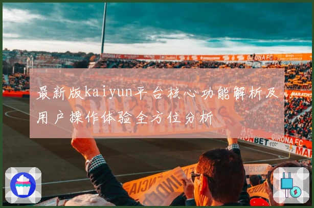 最新版kaiyun平台核心功能解析及用户操作体验全方位分析