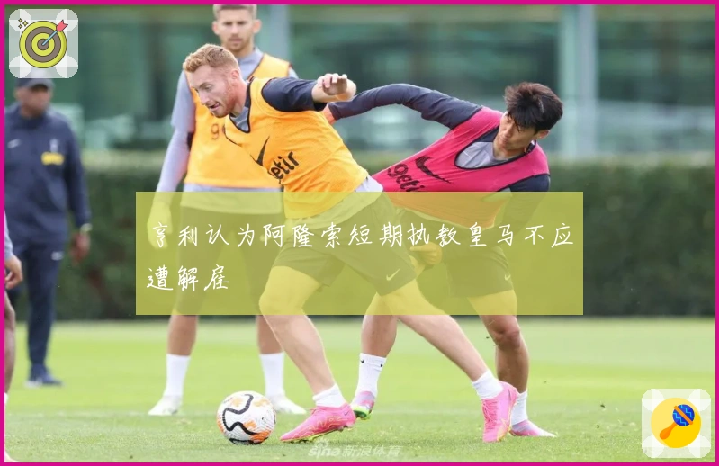 亨利认为阿隆索短期执教皇马不应遭解雇