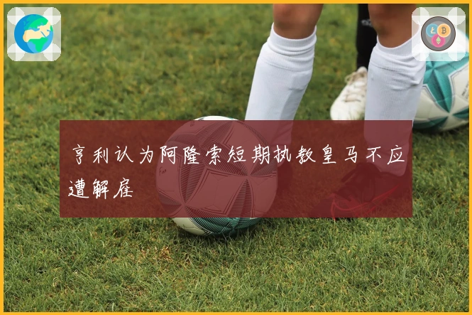 亨利认为阿隆索短期执教皇马不应遭解雇