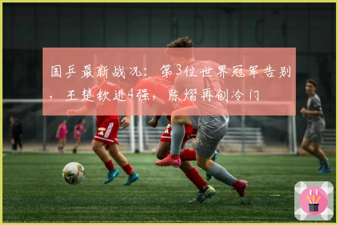 国乒最新战况：第3位世界冠军告别，王楚钦进4强，陈熠再创冷门