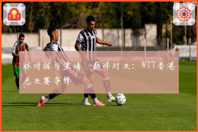 林诗栋与梁靖崑巅峰对决：WTT香港总决赛争锋