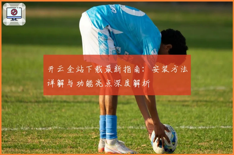 开云全站下载最新指南：安装方法详解与功能亮点深度解析