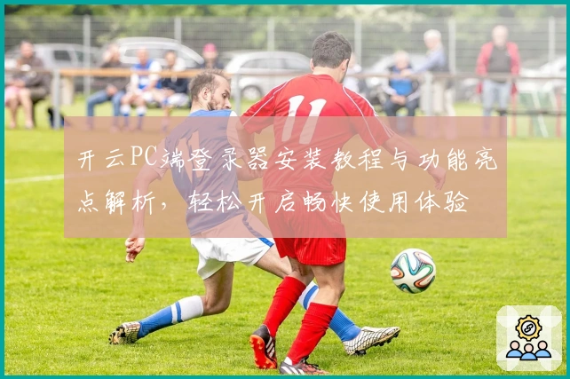 开云PC端登录器安装教程与功能亮点解析，轻松开启畅快使用体验