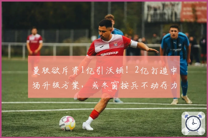 曼联欲斥资1亿引沃顿!2亿打造中场升级方案,或冬窗按兵不动存力明夏