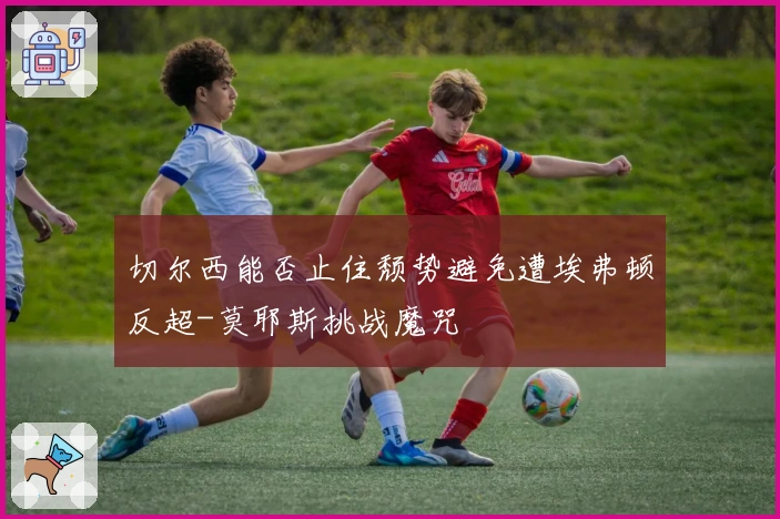 切尔西能否止住颓势避免遭埃弗顿反超-莫耶斯挑战魔咒