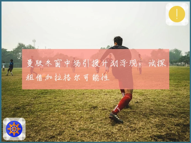 曼联冬窗中场引援计划浮现，试探租借加拉格尔可能性