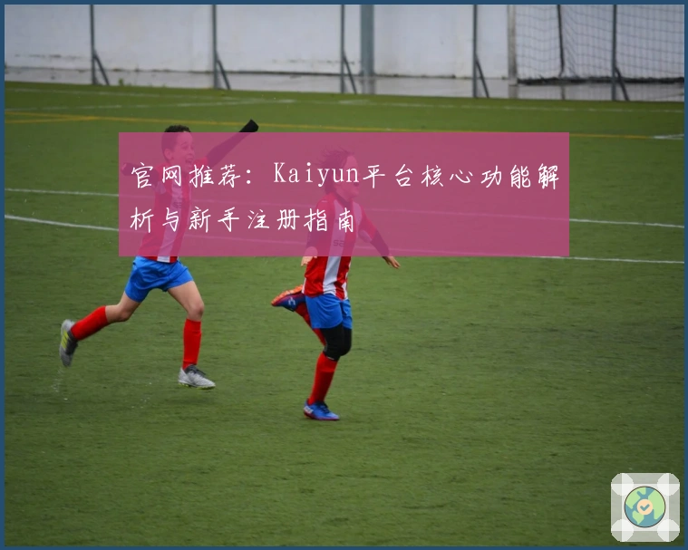 官网推荐：Kaiyun平台核心功能解析与新手注册指南