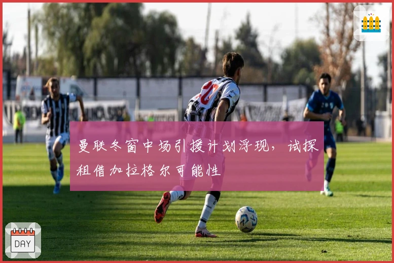 曼联冬窗中场引援计划浮现，试探租借加拉格尔可能性