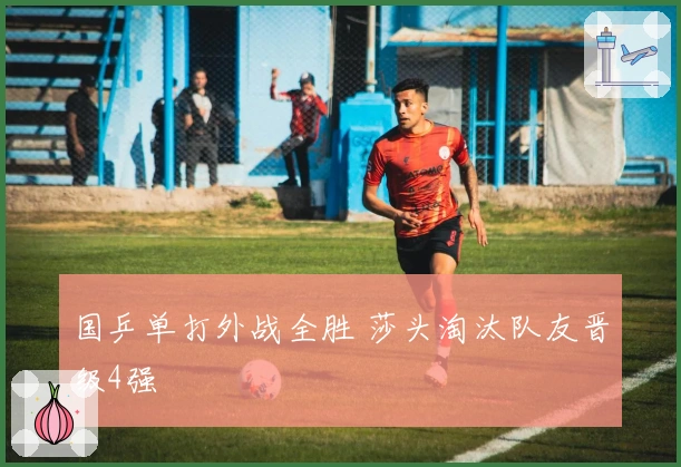 国乒单打外战全胜 莎头淘汰队友晋级4强